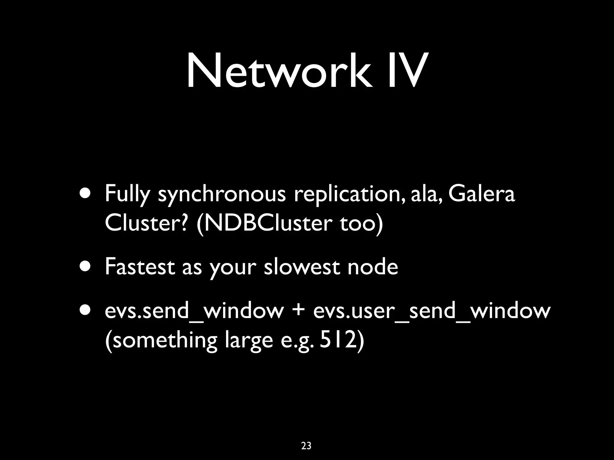 Network IV • Fully synchronous replication, ala, Galera Cluster? (NDBCluster too) • Fastest as your slowest node • evs.send_window + evs.user_send_window (something large e.g. 512) 23 