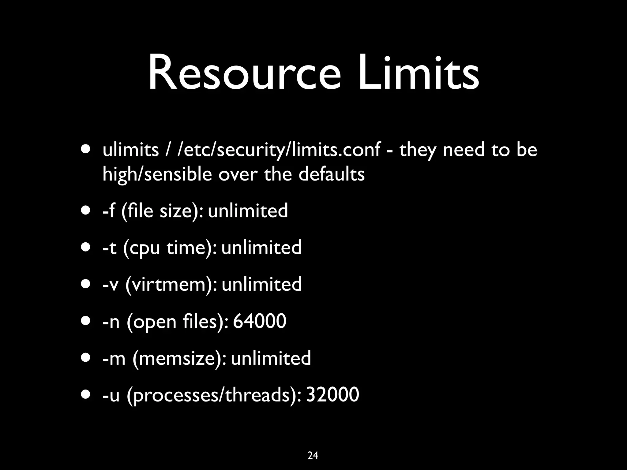 Resource Limits • ulimits / /etc/security/limits.conf - they need to be high/sensible over the defaults • -f (ﬁle size): unlimited • -t (cpu time): unlimited • -v (virtmem): unlimited • -n (open ﬁles): 64000 • -m (memsize): unlimited • -u (processes/threads): 32000 24 