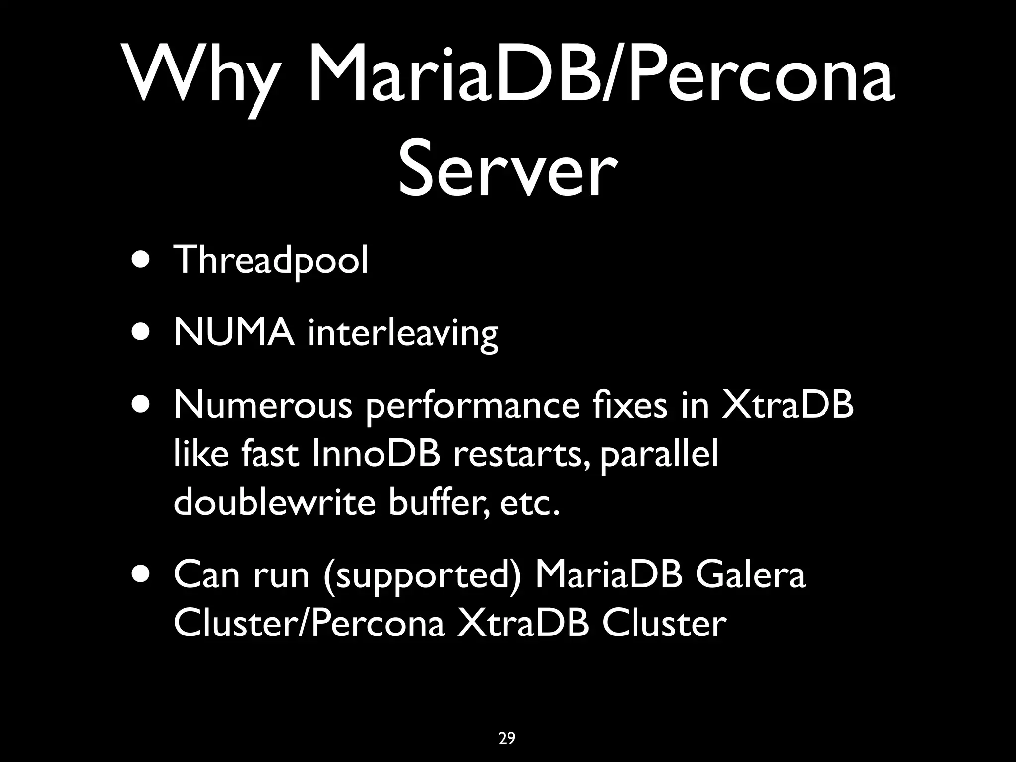 Why MariaDB/Percona Server • Threadpool • NUMA interleaving • Numerous performance ﬁxes in XtraDB like fast InnoDB restarts, parallel doublewrite buffer, etc. • Can run (supported) MariaDB Galera Cluster/Percona XtraDB Cluster 29 