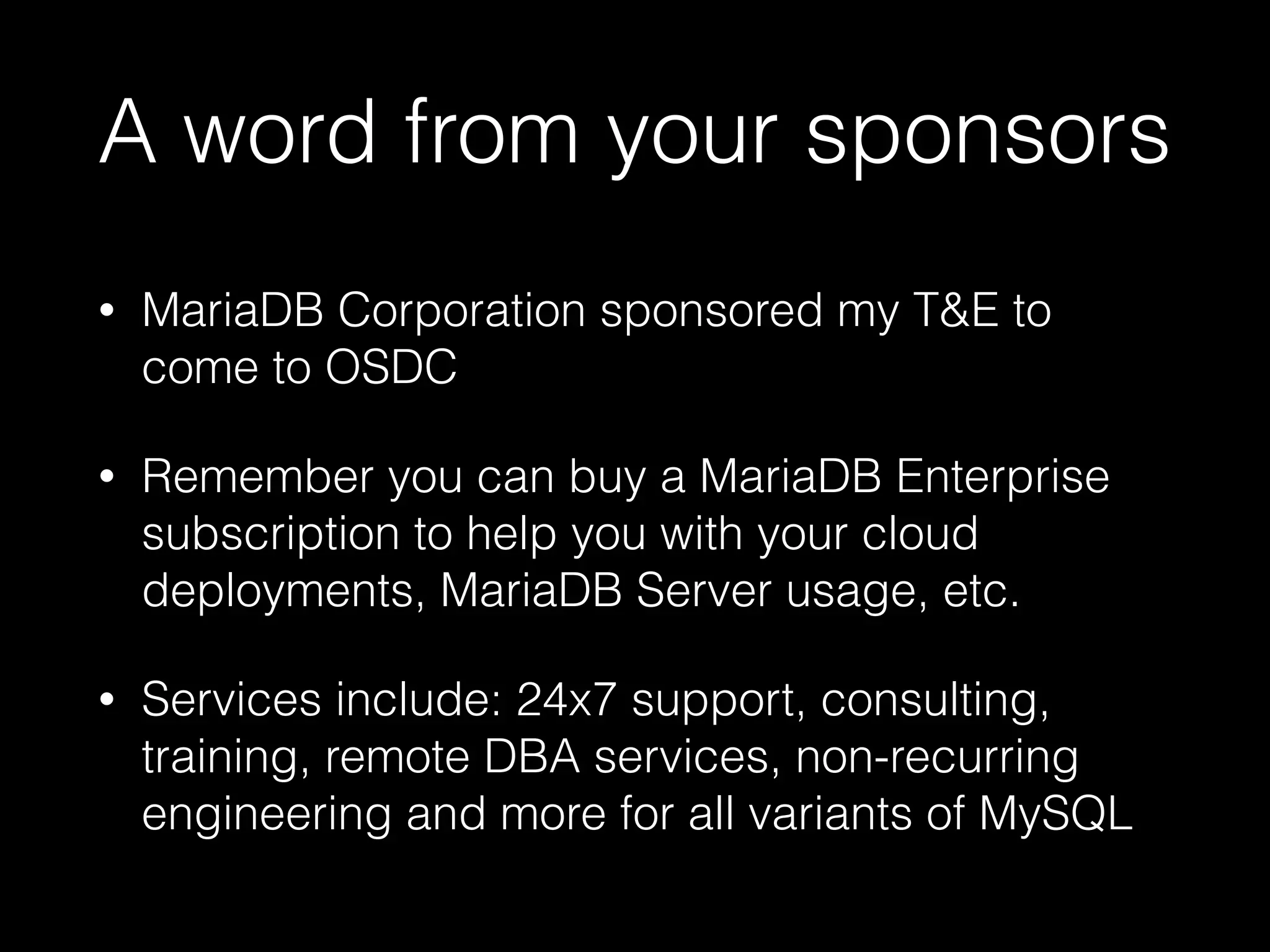 A word from your sponsors • MariaDB Corporation sponsored my T&E to come to OSDC • Remember you can buy a MariaDB Enterprise subscription to help you with your cloud deployments, MariaDB Server usage, etc. • Services include: 24x7 support, consulting, training, remote DBA services, non-recurring engineering and more for all variants of MySQL 