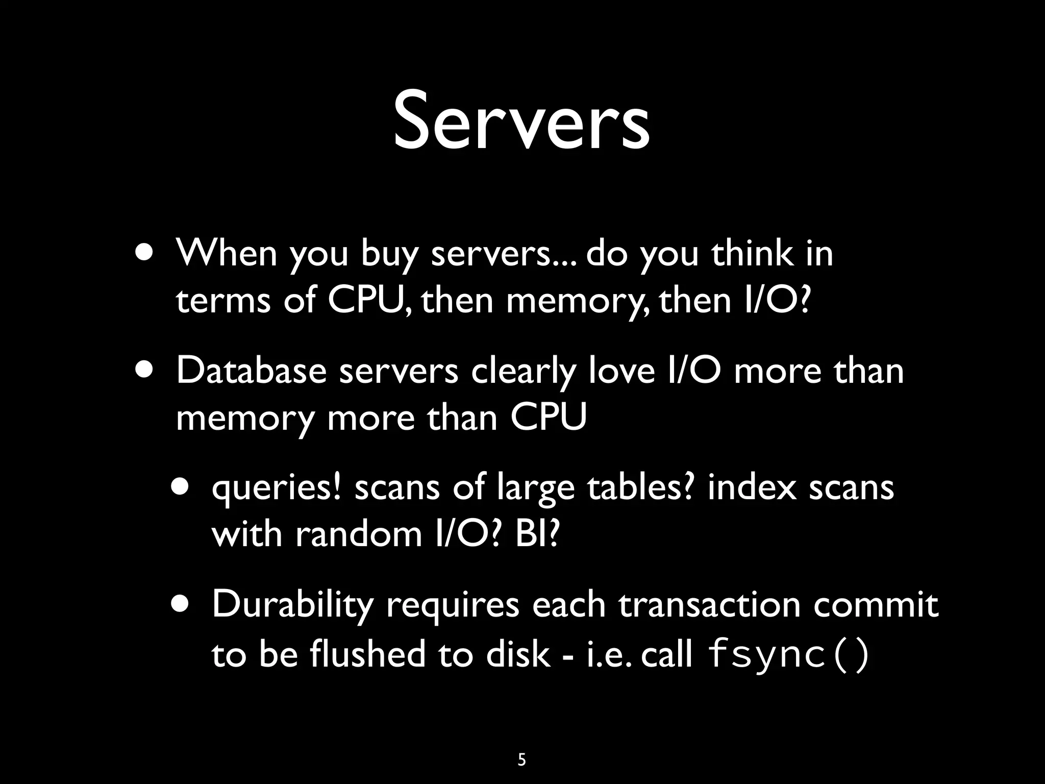 Servers • When you buy servers... do you think in terms of CPU, then memory, then I/O? • Database servers clearly love I/O more than memory more than CPU • queries! scans of large tables? index scans with random I/O? BI? • Durability requires each transaction commit to be ﬂushed to disk - i.e. call fsync() 5 