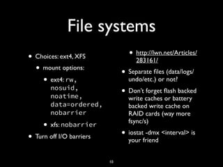 File systems
• Choices: ext4, XFS
• mount options:
• ext4: rw,
nosuid,
noatime,
data=ordered,
nobarrier
• xfs: nobarrier
• Turn off I/O barriers
• http://lwn.net/Articles/
283161/
• Separate ﬁles (data/logs/
undo/etc.) or not?
• Don’t forget ﬂash backed
write caches or battery
backed write cache on
RAID cards (way more
fsync/s)
• iostat -dmx <interval> is
your friend
10
 