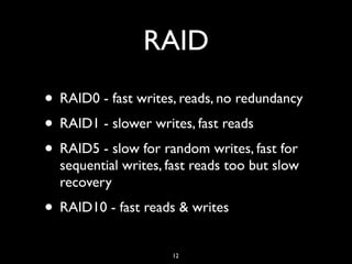 RAID
• RAID0 - fast writes, reads, no redundancy
• RAID1 - slower writes, fast reads
• RAID5 - slow for random writes, fast for
sequential writes, fast reads too but slow
recovery
• RAID10 - fast reads & writes
12
 