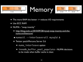 Memory
• The more RAM the better -> reduces I/O requirements
• Use ECC RAM
• NUMA - “swap insanity”
• http://blog.jcole.us/2010/09/28/mysql-swap-insanity-and-the-
numa-architecture/
•numactl --interleave=all mysqld &
• Twitter patch/Percona Server 5.6
• numa_interleave option
• innodb_buffer_pool_populate - NUMA decisions
to be made when buffer cache is clean
14
 