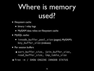 Where is memory
used?
• ﬁlesystem cache
• binary / relay logs
• MyISAM data relies on ﬁlesystem cache
• MySQL cache:
• innodb_buffer_pool_size (pages), MyISAM’s
key_buffer_size (indexes)
• Per session buffers
•sort_buffer_size, join_buffer_size,
read_buffer_size, tmp_table_size
•free -m / SHOW ENGINE INNODB STATUS
16
 