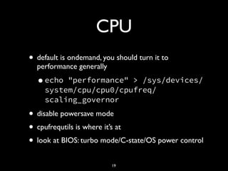 CPU
• default is ondemand, you should turn it to
performance generally
•echo "performance" > /sys/devices/
system/cpu/cpu0/cpufreq/
scaling_governor
• disable powersave mode
• cpufrequtils is where it’s at
• look at BIOS: turbo mode/C-state/OS power control
19
 