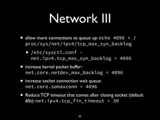 Network III
• allow more connections to queue up: echo 4096 > /
proc/sys/net/ipv4/tcp_max_syn_backlog
• /etc/sysctl.conf -
net.ipv4.tcp_max_syn_backlog = 4096
• increase kernel packet buffer:
net.core.netdev_max_backlog = 4096
• increase socket connection wait queue:
net.core.somaxconn = 4096
• Reduce TCP timeout that comes after closing socket (default
60s): net.ipv4.tcp_fin_timeout = 30
22
 