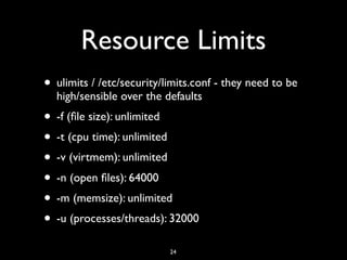 Resource Limits
• ulimits / /etc/security/limits.conf - they need to be
high/sensible over the defaults
• -f (ﬁle size): unlimited
• -t (cpu time): unlimited
• -v (virtmem): unlimited
• -n (open ﬁles): 64000
• -m (memsize): unlimited
• -u (processes/threads): 32000
24
 