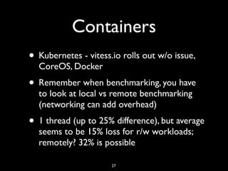 Containers
• Kubernetes - vitess.io rolls out w/o issue,
CoreOS, Docker
• Remember when benchmarking, you have
to look at local vs remote benchmarking
(networking can add overhead)
• 1 thread (up to 25% difference), but average
seems to be 15% loss for r/w workloads;
remotely? 32% is possible
27
 