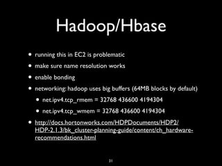 Hadoop/Hbase
• running this in EC2 is problematic
• make sure name resolution works
• enable bonding
• networking: hadoop uses big buffers (64MB blocks by default)
• net.ipv4.tcp_rmem = 32768 436600 4194304
• net.ipv4.tcp_wmem = 32768 436600 4194304
• http://docs.hortonworks.com/HDPDocuments/HDP2/
HDP-2.1.3/bk_cluster-planning-guide/content/ch_hardware-
recommendations.html
31
 