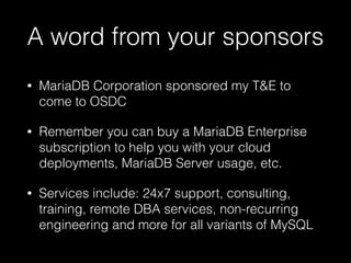 A word from your sponsors
• MariaDB Corporation sponsored my T&E to
come to OSDC
• Remember you can buy a MariaDB Enterprise
subscription to help you with your cloud
deployments, MariaDB Server usage, etc.
• Services include: 24x7 support, consulting,
training, remote DBA services, non-recurring
engineering and more for all variants of MySQL
 