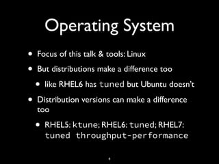 Operating System
• Focus of this talk & tools: Linux
• But distributions make a difference too
• like RHEL6 has tuned but Ubuntu doesn’t
• Distribution versions can make a difference
too
• RHEL5: ktune; RHEL6: tuned; RHEL7:
tuned throughput-performance
4
 