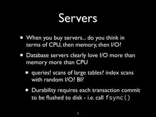 Servers
• When you buy servers... do you think in
terms of CPU, then memory, then I/O?
• Database servers clearly love I/O more than
memory more than CPU
• queries! scans of large tables? index scans
with random I/O? BI?
• Durability requires each transaction commit
to be ﬂushed to disk - i.e. call fsync()
5
 