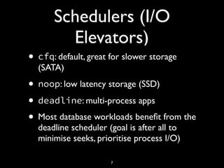Schedulers (I/O
Elevators)
• cfq: default, great for slower storage
(SATA)
• noop: low latency storage (SSD)
• deadline: multi-process apps
• Most database workloads beneﬁt from the
deadline scheduler (goal is after all to
minimise seeks, prioritise process I/O)
7
 