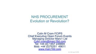NHS PROCUREMENT
Evolution or Revolution?
Colin M Cram FCIPS
Chief Executive Open Forum Events
Managing Director Marc1 Ltd
Colin.cram@marc1ltd.com
Tel: +44 (0) 1457 239894
Mob: +44 (0)75251 49611
www.marc1ltd.com
© C M Cram FCIPS
 