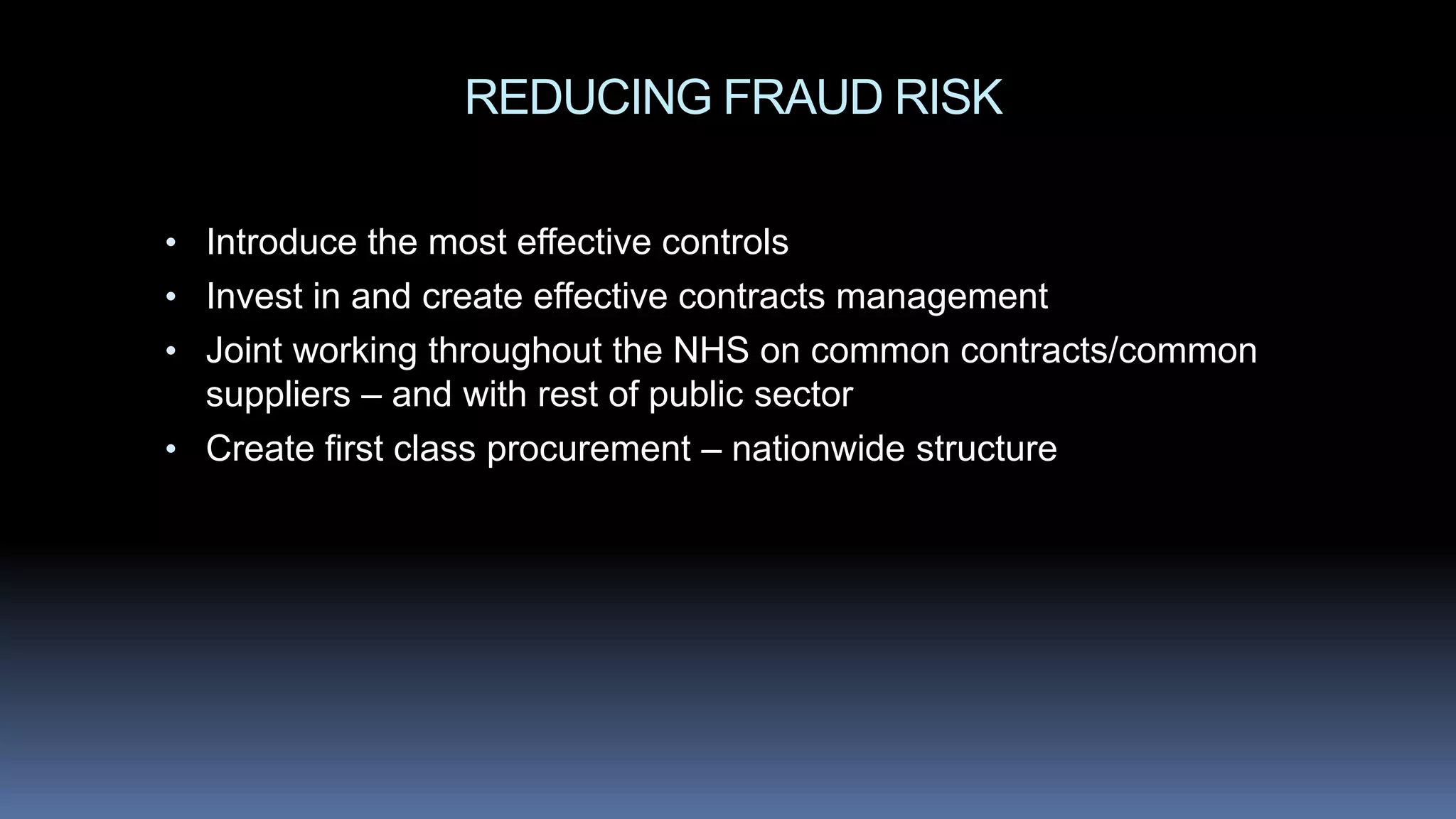REDUCING FRAUD RISK
• Introduce the most effective controls
• Invest in and create effective contracts management
• Joint working throughout the NHS on common contracts/common
suppliers – and with rest of public sector
• Create first class procurement – nationwide structure
 