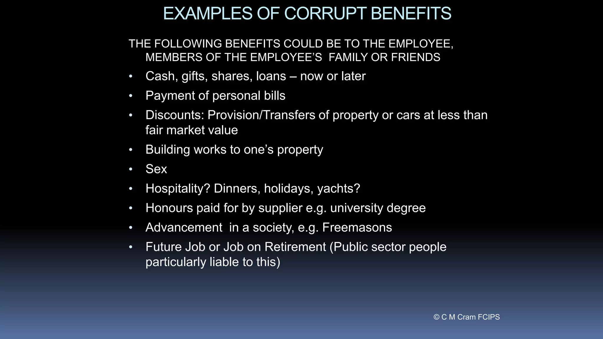 EXAMPLES OF CORRUPT BENEFITS
THE FOLLOWING BENEFITS COULD BE TO THE EMPLOYEE,
MEMBERS OF THE EMPLOYEE’S FAMILY OR FRIENDS
• Cash, gifts, shares, loans – now or later
• Payment of personal bills
• Discounts: Provision/Transfers of property or cars at less than
fair market value
• Building works to one’s property
• Sex
• Hospitality? Dinners, holidays, yachts?
• Honours paid for by supplier e.g. university degree
• Advancement in a society, e.g. Freemasons
• Future Job or Job on Retirement (Public sector people
particularly liable to this)
© C M Cram FCIPS
 