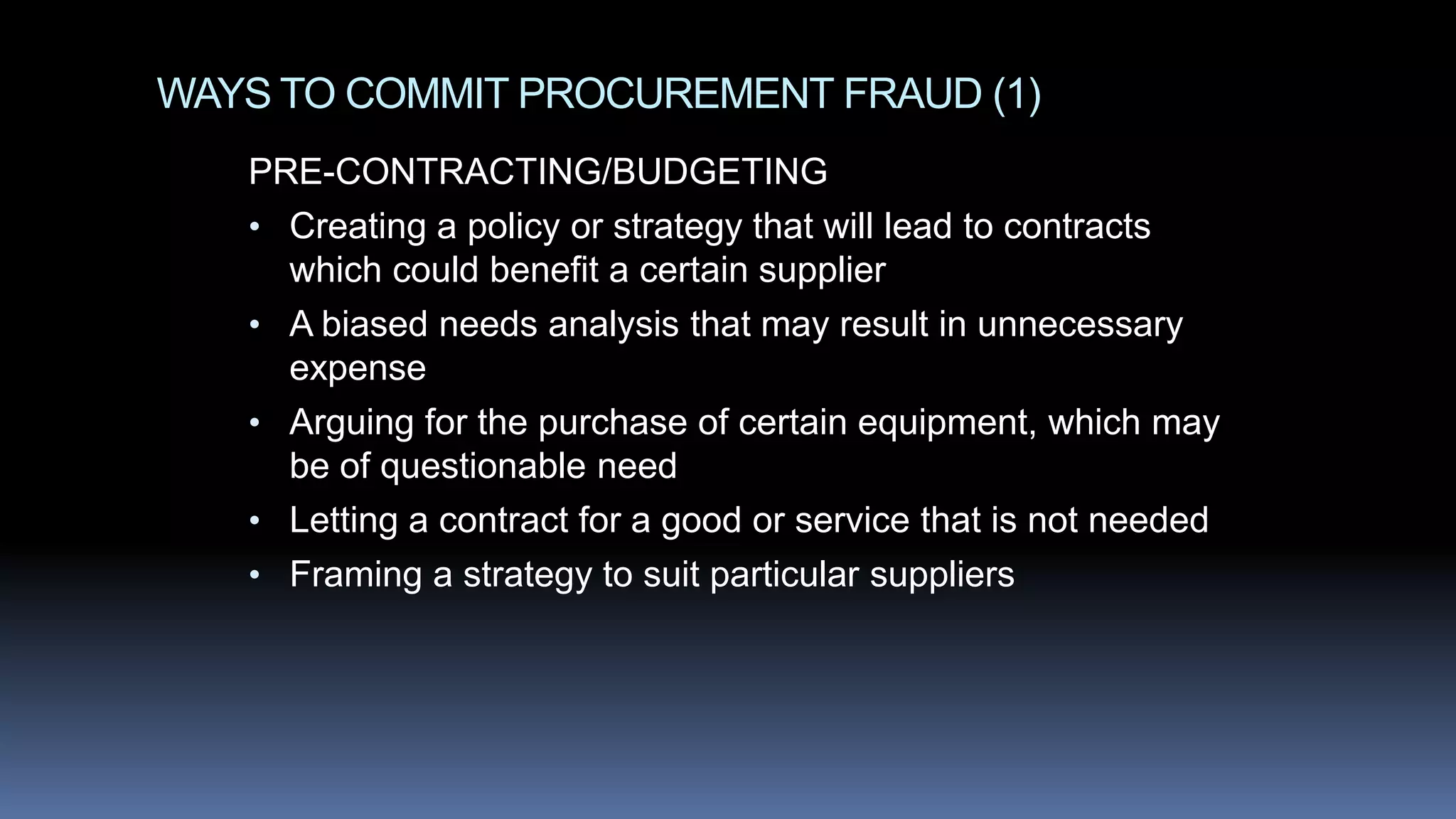 WAYS TO COMMIT PROCUREMENT FRAUD (1)
PRE-CONTRACTING/BUDGETING
• Creating a policy or strategy that will lead to contracts
which could benefit a certain supplier
• A biased needs analysis that may result in unnecessary
expense
• Arguing for the purchase of certain equipment, which may
be of questionable need
• Letting a contract for a good or service that is not needed
• Framing a strategy to suit particular suppliers
 
