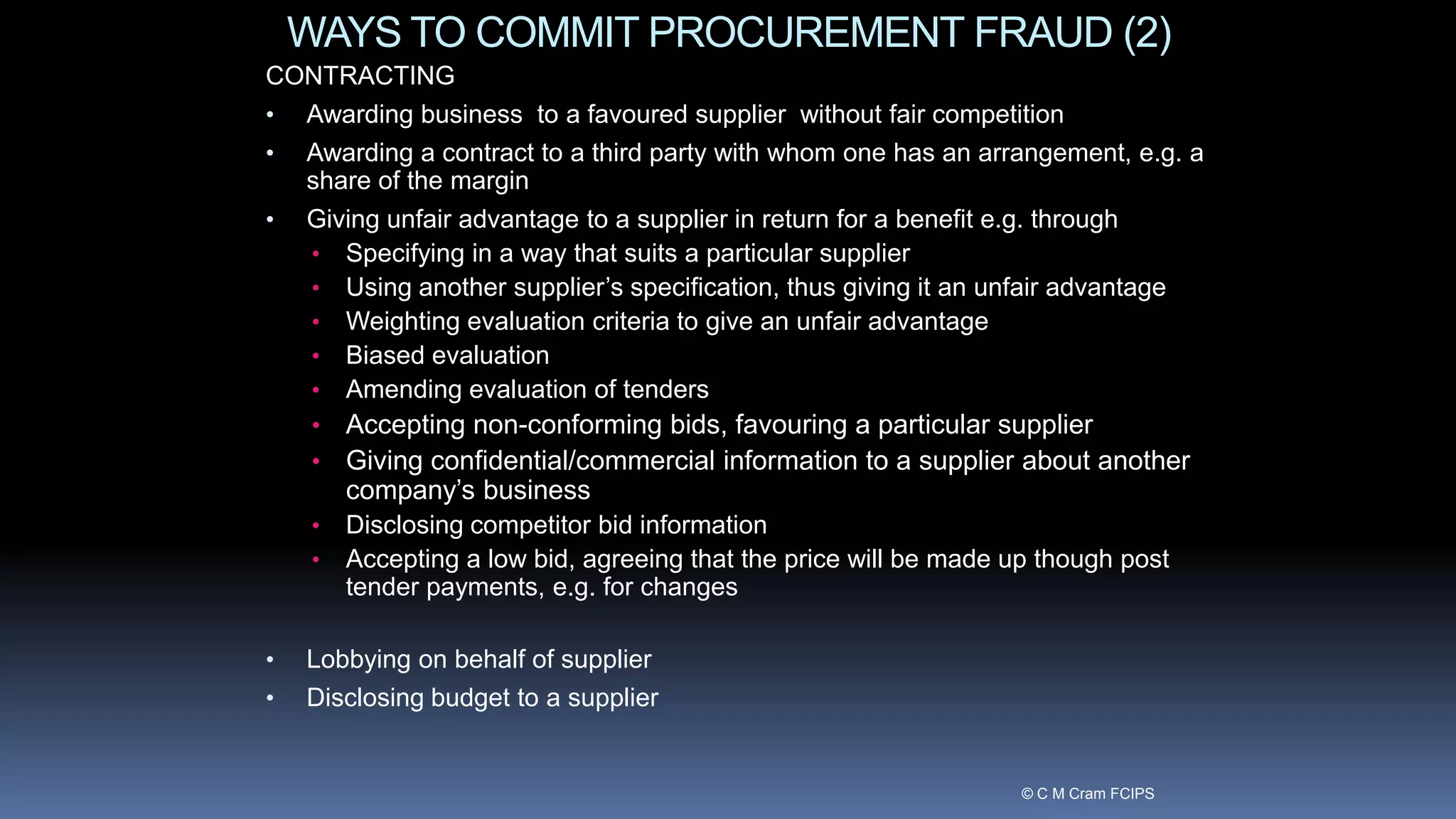WAYS TO COMMIT PROCUREMENT FRAUD (2)
CONTRACTING
• Awarding business to a favoured supplier without fair competition
• Awarding a contract to a third party with whom one has an arrangement, e.g. a
share of the margin
• Giving unfair advantage to a supplier in return for a benefit e.g. through
• Specifying in a way that suits a particular supplier
• Using another supplier’s specification, thus giving it an unfair advantage
• Weighting evaluation criteria to give an unfair advantage
• Biased evaluation
• Amending evaluation of tenders
• Accepting non-conforming bids, favouring a particular supplier
• Giving confidential/commercial information to a supplier about another
company’s business
• Disclosing competitor bid information
• Accepting a low bid, agreeing that the price will be made up though post
tender payments, e.g. for changes
• Lobbying on behalf of supplier
• Disclosing budget to a supplier
© C M Cram FCIPS
 