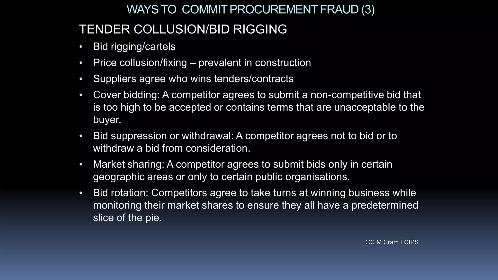 WAYS TO COMMITPROCUREMENTFRAUD (3)
TENDER COLLUSION/BID RIGGING
• Bid rigging/cartels
• Price collusion/fixing – prevalent in construction
• Suppliers agree who wins tenders/contracts
• Cover bidding: A competitor agrees to submit a non-competitive bid that
is too high to be accepted or contains terms that are unacceptable to the
buyer.
• Bid suppression or withdrawal: A competitor agrees not to bid or to
withdraw a bid from consideration.
• Market sharing: A competitor agrees to submit bids only in certain
geographic areas or only to certain public organisations.
• Bid rotation: Competitors agree to take turns at winning business while
monitoring their market shares to ensure they all have a predetermined
slice of the pie.
©C M Cram FCIPS
 