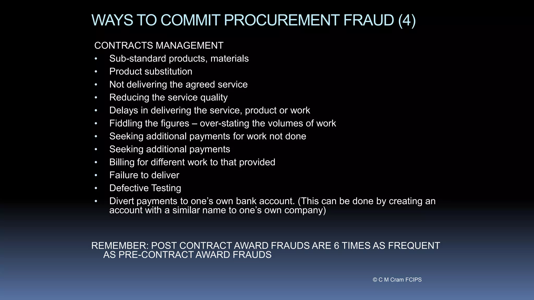 WAYS TO COMMIT PROCUREMENT FRAUD (4)
CONTRACTS MANAGEMENT
• Sub-standard products, materials
• Product substitution
• Not delivering the agreed service
• Reducing the service quality
• Delays in delivering the service, product or work
• Fiddling the figures – over-stating the volumes of work
• Seeking additional payments for work not done
• Seeking additional payments
• Billing for different work to that provided
• Failure to deliver
• Defective Testing
• Divert payments to one’s own bank account. (This can be done by creating an
account with a similar name to one’s own company)
REMEMBER: POST CONTRACT AWARD FRAUDS ARE 6 TIMES AS FREQUENT
AS PRE-CONTRACT AWARD FRAUDS
© C M Cram FCIPS
 