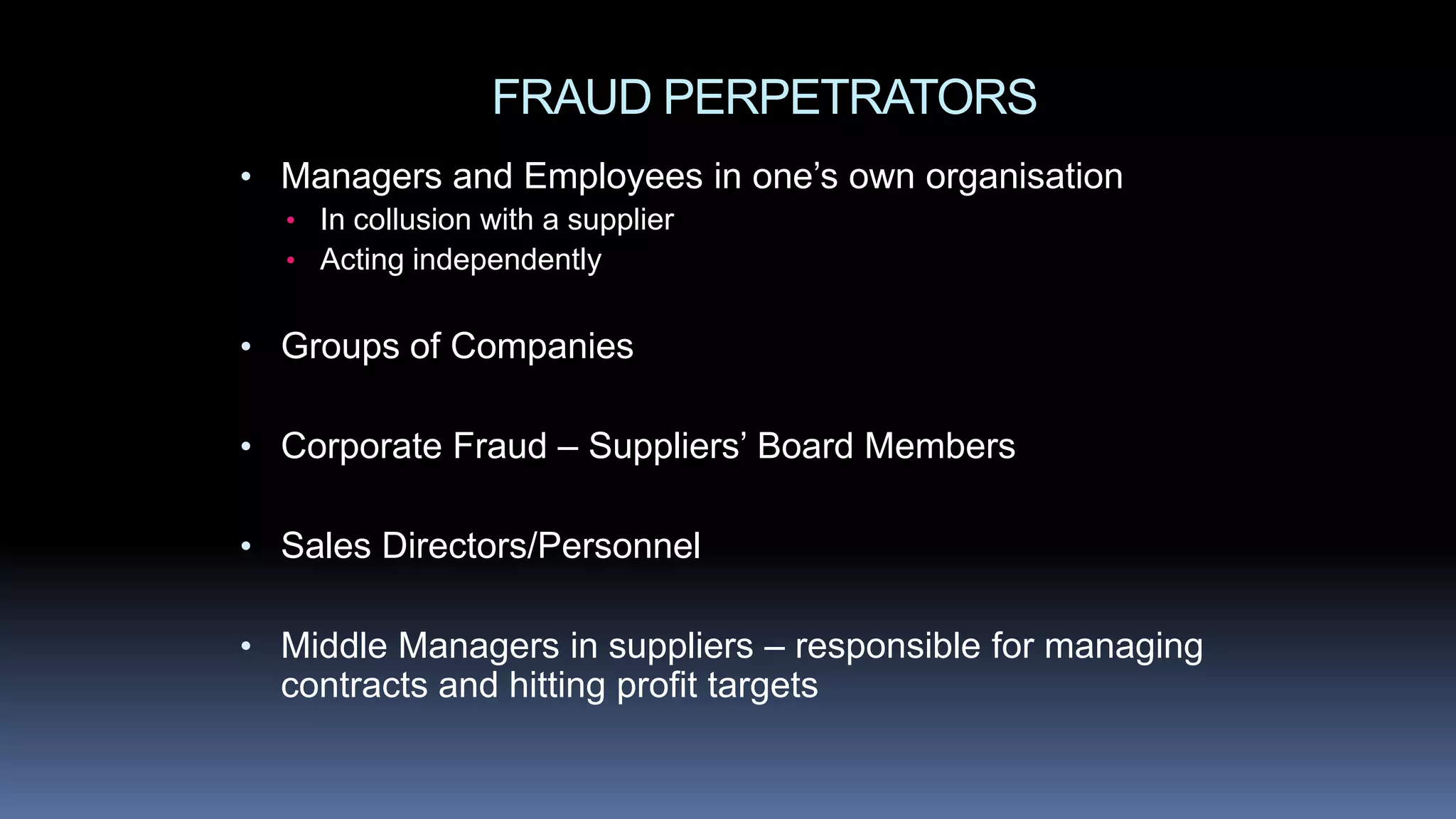 FRAUD PERPETRATORS
• Managers and Employees in one’s own organisation
• In collusion with a supplier
• Acting independently
• Groups of Companies
• Corporate Fraud – Suppliers’ Board Members
• Sales Directors/Personnel
• Middle Managers in suppliers – responsible for managing
contracts and hitting profit targets
 