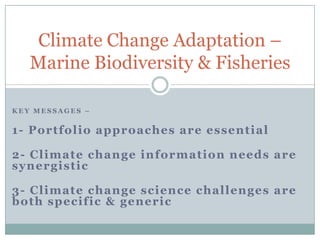 Climate Change Adaptation –
   Marine Biodiversity & Fisheries

KEY MESSAGES –


1- Portfolio approaches are essential

2- Climate change information needs are
synergistic

3- Climate change science challenges are
both specific & generic
 
