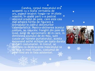 Candva, corpul mascatului era
acoperit cu o blana veritabila de
urs, aspect intalnit foarte rar in zilele
noastre. In unele parti s-a pastrat
obiceiul ursului de paie, care este cea
mai arhaica forma de figurare a
animalului in cadrul obiceiurilor
calendaristice. Pentru obtinerea acestui
costum, se rasucesc franghii din paie de
ovaz, lungi de aproximativ 40 m care, in
dimineata ajunului de An Nou, sunt
cusute pe hainele purtatorului, acesta
ramanand astfel echipat pe toata durata
purtarii costumatiei. In trecut, se
obisnuia ca dezbracarea mascatului sa
se faca in mod ritualic, costumul de
paie fiind ars in fata asistentei.
 