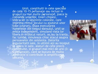 Ursii, constituiti in cete speciale
de cate 10-15 personaje sau inclusi in
grupuri cu mai multe personaje, joaca la
comanda ursarilor, tineri chipesi,
imbracati in vesminte colorate, care
imprima ritmul jocului cu ajutorul unor
tobe (ciururi). Dupa executarea
numerelor din timpul dansului, ursii se
misca independent, simuland viata lor
libera in mijlocul naturii, se iau la tranta,
fac tumbe, simuleaza chiar atacul asupra
persoanelor din asistenta. Datorita
popularitatii sale, in ultimii ani au inceput
sa apara in sate, alaturi de cete precis
constituite, si grupuri mai mici de ursi (3-
6 personaje), care se bucura de multa
admiratie si contribuie la amplificarea
obiceiul.
 