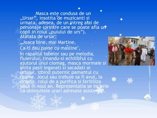 Masca este condusa de un
„Ursar”, insotita de muzicanti si
urmata, adesea, de un intreg alai de
personaje (printre care se poate afla un
copil in rolul „puiului de urs”).
Atatata de ursar:
„Joaca bine, mai Martine,
Ca-ti dau paine cu masline",
in rapaitul tobelor sau pe melodia
fluierului, tinandu-si echilibrul cu
ajutorul unui ciomag, masca mormaie si
imita pasii leganati si sacadati ai
ursului, izbind puternic pamantul cu
talpile. Jocul sau trebuie sa fi avut, la
origine, rolul de a purifica si feritiliza
solul in noul an. Reprezentatia se incheie
cu obisnuitele urari adresate asistentei.
 