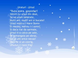 Uraturi - Ursul
“Buna seara, gaspodari!
Venim cu ursul din deal,
Sa va uram sanatate,
Multi ani, multi ani si bucate!
Ursul nostru-i mare domn
Si mereu, mereu i-i somn!
Si daca i-ai da sarmale,
Ursul ti-a calca pe sale,
Te-a mangaia pe obraz,
Ca sa uiti orice necaz!
Dati-ne si un covrig,
Ursului i-i tare frig!
 