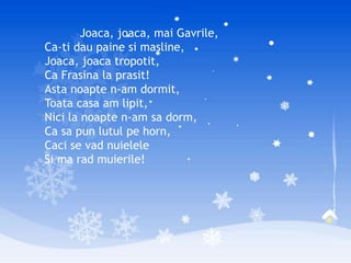 Joaca, joaca, mai Gavrile,
Ca-ti dau paine si masline,
Joaca, joaca tropotit,
Ca Frasina la prasit!
Asta noapte n-am dormit,
Toata casa am lipit,
Nici la noapte n-am sa dorm,
Ca sa pun lutul pe horn,
Caci se vad nuielele
Si ma rad muierile!
 