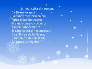 Ia, mai salta din suman,
Ca Ileana la spital!
Ea cand trece prin salon,
Parca trece un tractor
Si cand spune-o vorbulita
Zici ca bate-o melita!
Si cand canta din frunzisoara,
Ca si Borea de la Moara,
Cand da drumul la faina
Cu tarata si neghina!”
 