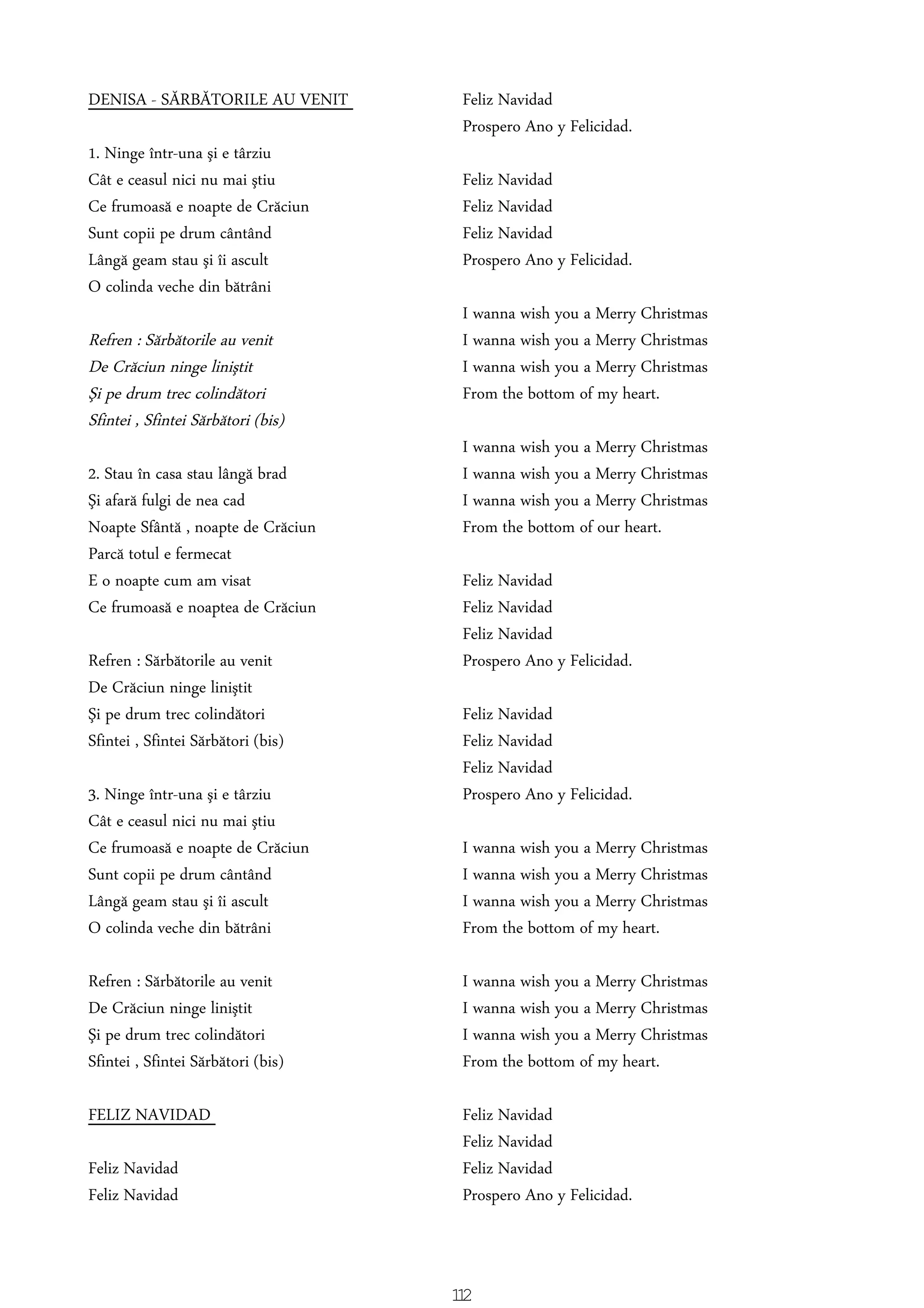 DENISA - SĂRBĂTORILE AU VENIT
1. Ninge într-una şi e târziu
Cât e ceasul nici nu mai ştiu
Ce frumoasă e noapte de Crăciun
Sunt copii pe drum cântând
Lângă geam stau şi îi ascult
O colinda veche din bătrâni
Refren : Sărbătorile au venit
De Crăciun ninge liniştit
Şi pe drum trec colindători
Sfintei , Sfintei Sărbători (bis)
2. Stau în casa stau lângă brad
Şi afară fulgi de nea cad
Noapte Sfântă , noapte de Crăciun
Parcă totul e fermecat
E o noapte cum am visat
Ce frumoasă e noaptea de Crăciun
Refren : Sărbătorile au venit
De Crăciun ninge liniştit
Şi pe drum trec colindători
Sfintei , Sfintei Sărbători (bis)
3. Ninge într-una şi e târziu
Cât e ceasul nici nu mai ştiu
Ce frumoasă e noapte de Crăciun
Sunt copii pe drum cântând
Lângă geam stau şi îi ascult
O colinda veche din bătrâni
Refren : Sărbătorile au venit
De Crăciun ninge liniştit
Şi pe drum trec colindători
Sfintei , Sfintei Sărbători (bis)
FELIZ NAVIDAD
Feliz Navidad
Feliz Navidad
Feliz Navidad
Prospero Ano y Felicidad.
Feliz Navidad
Feliz Navidad
Feliz Navidad
Prospero Ano y Felicidad.
I wanna wish you a Merry Christmas
I wanna wish you a Merry Christmas
I wanna wish you a Merry Christmas
From the bottom of my heart.
I wanna wish you a Merry Christmas
I wanna wish you a Merry Christmas
I wanna wish you a Merry Christmas
From the bottom of our heart.
Feliz Navidad
Feliz Navidad
Feliz Navidad
Prospero Ano y Felicidad.
Feliz Navidad
Feliz Navidad
Feliz Navidad
Prospero Ano y Felicidad.
I wanna wish you a Merry Christmas
I wanna wish you a Merry Christmas
I wanna wish you a Merry Christmas
From the bottom of my heart.
I wanna wish you a Merry Christmas
I wanna wish you a Merry Christmas
I wanna wish you a Merry Christmas
From the bottom of my heart.
Feliz Navidad
Feliz Navidad
Feliz Navidad
Prospero Ano y Felicidad.
112
 