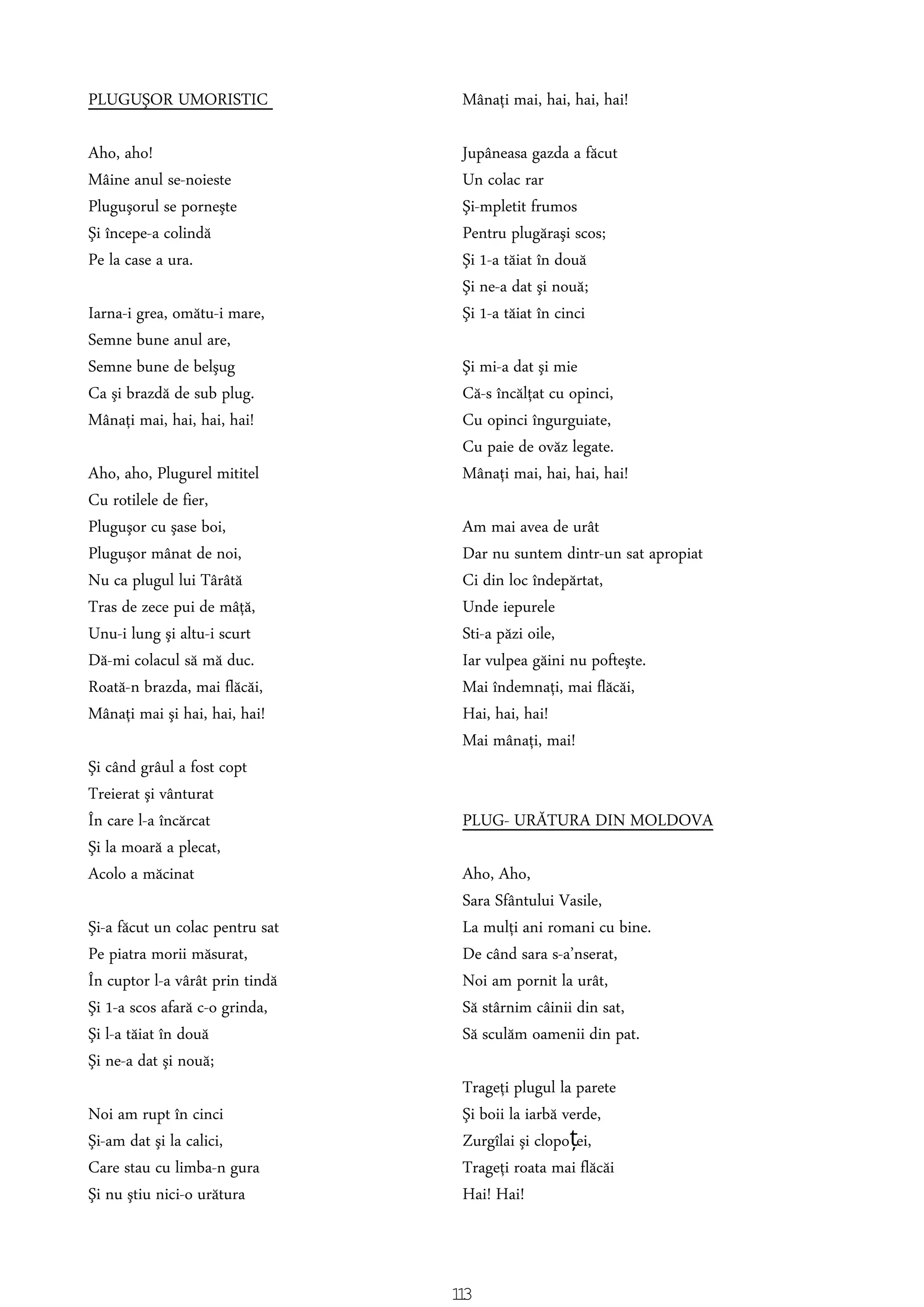 PLUGUŞOR UMORISTIC
Aho, aho!
Mâine anul se-noieste
Pluguşorul se porneşte
Şi începe-a colindă
Pe la case a ura.
Iarna-i grea, omătu-i mare,
Semne bune anul are,
Semne bune de belşug
Ca şi brazdă de sub plug.
Mânaţi mai, hai, hai, hai!
Aho, aho, Plugurel mititel
Cu rotilele de fier,
Pluguşor cu şase boi,
Pluguşor mânat de noi,
Nu ca plugul lui Târâtă
Tras de zece pui de mâţă,
Unu-i lung şi altu-i scurt
Dă-mi colacul să mă duc.
Roată-n brazda, mai flăcăi,
Mânaţi mai şi hai, hai, hai!
Şi când grâul a fost copt
Treierat şi vânturat
În care l-a încărcat
Şi la moară a plecat,
Acolo a măcinat
Şi-a făcut un colac pentru sat
Pe piatra morii măsurat,
În cuptor l-a vârât prin tindă
Şi 1-a scos afară c-o grinda,
Şi l-a tăiat în două
Şi ne-a dat şi nouă;
Noi am rupt în cinci
Şi-am dat şi la calici,
Care stau cu limba-n gura
Şi nu ştiu nici-o urătura
Mânaţi mai, hai, hai, hai!
Jupâneasa gazda a făcut
Un colac rar
Şi-mpletit frumos
Pentru plugăraşi scos;
Şi 1-a tăiat în două
Şi ne-a dat şi nouă;
Şi 1-a tăiat în cinci
Şi mi-a dat şi mie
Că-s încălţat cu opinci,
Cu opinci îngurguiate,
Cu paie de ovăz legate.
Mânaţi mai, hai, hai, hai!
Am mai avea de urât
Dar nu suntem dintr-un sat apropiat
Ci din loc îndepărtat,
Unde iepurele
Sti-a păzi oile,
Iar vulpea găini nu pofteşte.
Mai îndemnaţi, mai flăcăi,
Hai, hai, hai!
Mai mânaţi, mai!
PLUG- URĂTURA DIN MOLDOVA
Aho, Aho,
Sara Sfântului Vasile,
La mulţi ani romani cu bine.
De când sara s-a’nserat,
Noi am pornit la urât,
Să stârnim câinii din sat,
Să sculăm oamenii din pat.
Trageţi plugul la parete
Şi boii la iarbă verde,
Zurgîlai şi clopo ei,ț
Trageţi roata mai flăcăi
Hai! Hai!
113
 