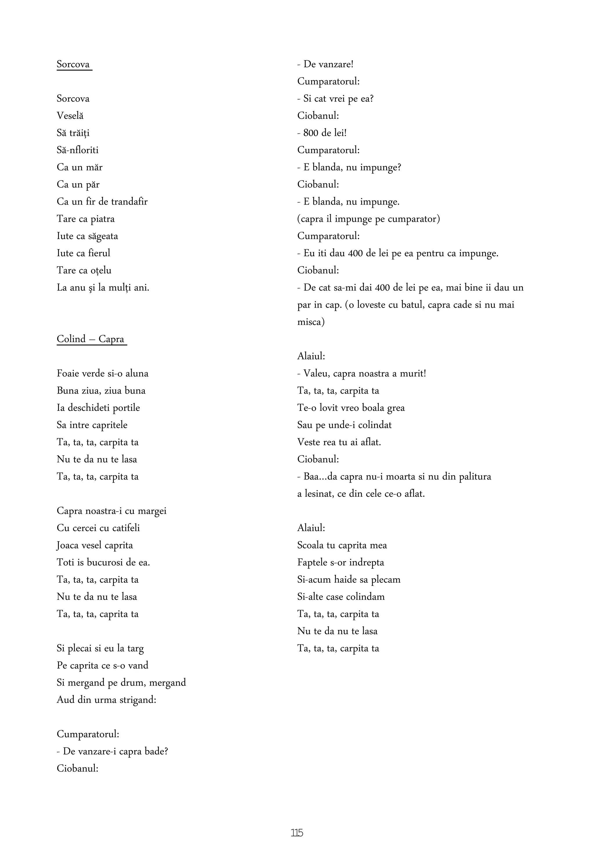 Sorcova
Sorcova
Veselă
Să trăiţi
Să-nfloriti
Ca un măr
Ca un păr
Ca un fir de trandafir
Tare ca piatra
Iute ca săgeata
Iute ca fierul
Tare ca oţelu
La anu şi la mulţi ani.
Colind – Capra
Foaie verde si-o aluna
Buna ziua, ziua buna
Ia deschideti portile
Sa intre capritele
Ta, ta, ta, carpita ta
Nu te da nu te lasa
Ta, ta, ta, carpita ta
Capra noastra-i cu margei
Cu cercei cu catifeli
Joaca vesel caprita
Toti is bucurosi de ea.
Ta, ta, ta, carpita ta
Nu te da nu te lasa
Ta, ta, ta, caprita ta
Si plecai si eu la targ
Pe caprita ce s-o vand
Si mergand pe drum, mergand
Aud din urma strigand:
Cumparatorul:
- De vanzare-i capra bade?
Ciobanul:
- De vanzare!
Cumparatorul:
- Si cat vrei pe ea?
Ciobanul:
- 800 de lei!
Cumparatorul:
- E blanda, nu impunge?
Ciobanul:
- E blanda, nu impunge.
(capra il impunge pe cumparator)
Cumparatorul:
- Eu iti dau 400 de lei pe ea pentru ca impunge.
Ciobanul:
- De cat sa-mi dai 400 de lei pe ea, mai bine ii dau un
par in cap. (o loveste cu batul, capra cade si nu mai
misca)
Alaiul:
- Valeu, capra noastra a murit!
Ta, ta, ta, carpita ta
Te-o lovit vreo boala grea
Sau pe unde-i colindat
Veste rea tu ai aflat.
Ciobanul:
- Baa…da capra nu-i moarta si nu din palitura
a lesinat, ce din cele ce-o aflat.
Alaiul:
Scoala tu caprita mea
Faptele s-or indrepta
Si-acum haide sa plecam
Si-alte case colindam
Ta, ta, ta, carpita ta
Nu te da nu te lasa
Ta, ta, ta, carpita ta
115
 