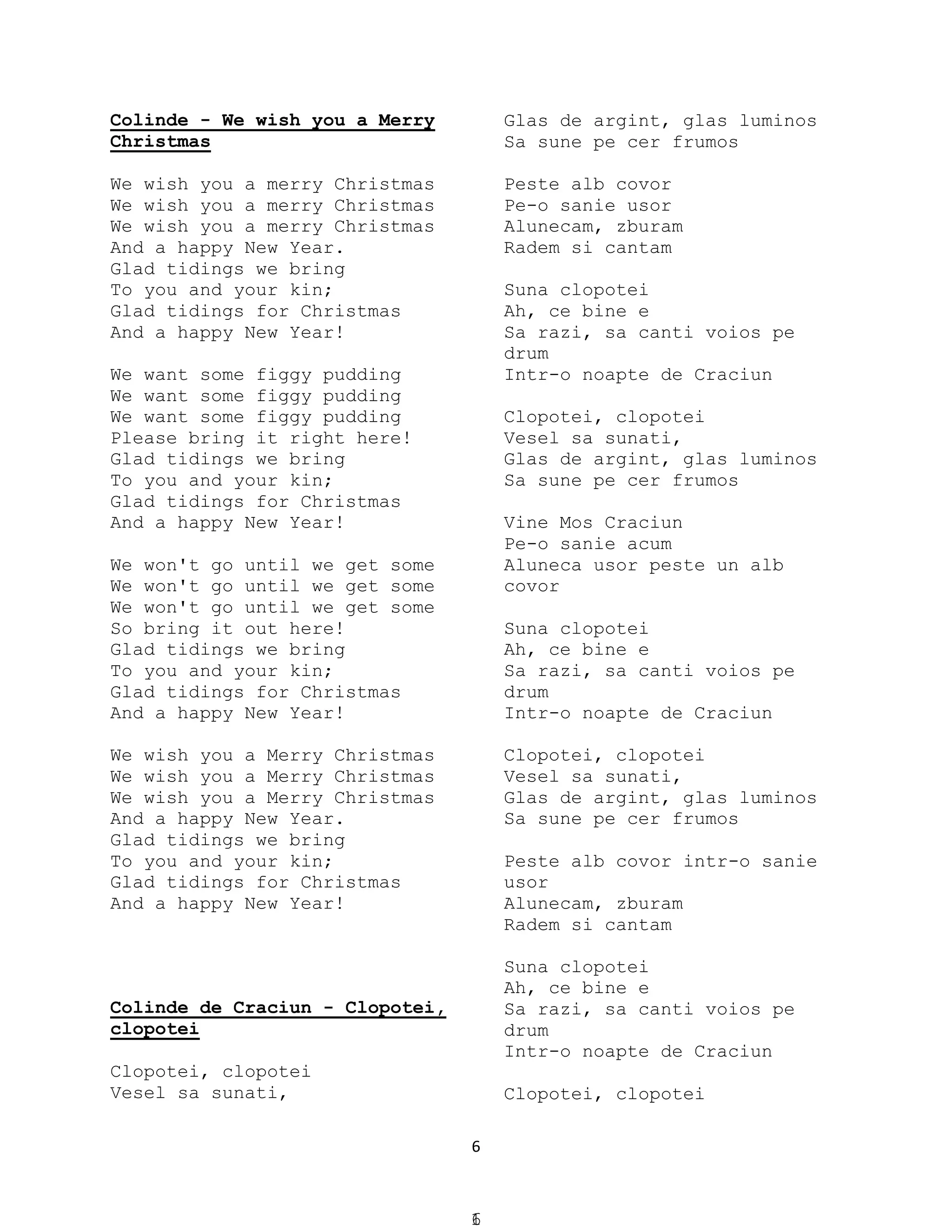6
Colinde - We wish you a Merry
Christmas
We wish you a merry Christmas
We wish you a merry Christmas
We wish you a merry Christmas
And a happy New Year.
Glad tidings we bring
To you and your kin;
Glad tidings for Christmas
And a happy New Year!
We want some figgy pudding
We want some figgy pudding
We want some figgy pudding
Please bring it right here!
Glad tidings we bring
To you and your kin;
Glad tidings for Christmas
And a happy New Year!
We won't go until we get some
We won't go until we get some
We won't go until we get some
So bring it out here!
Glad tidings we bring
To you and your kin;
Glad tidings for Christmas
And a happy New Year!
We wish you a Merry Christmas
We wish you a Merry Christmas
We wish you a Merry Christmas
And a happy New Year.
Glad tidings we bring
To you and your kin;
Glad tidings for Christmas
And a happy New Year!
Colinde de Craciun - Clopotei,
clopotei
Clopotei, clopotei
Vesel sa sunati,
Glas de argint, glas luminos
Sa sune pe cer frumos
Peste alb covor
Pe-o sanie usor
Alunecam, zburam
Radem si cantam
Suna clopotei
Ah, ce bine e
Sa razi, sa canti voios pe
drum
Intr-o noapte de Craciun
Clopotei, clopotei
Vesel sa sunati,
Glas de argint, glas luminos
Sa sune pe cer frumos
Vine Mos Craciun
Pe-o sanie acum
Aluneca usor peste un alb
covor
Suna clopotei
Ah, ce bine e
Sa razi, sa canti voios pe
drum
Intr-o noapte de Craciun
Clopotei, clopotei
Vesel sa sunati,
Glas de argint, glas luminos
Sa sune pe cer frumos
Peste alb covor intr-o sanie
usor
Alunecam, zburam
Radem si cantam
Suna clopotei
Ah, ce bine e
Sa razi, sa canti voios pe
drum
Intr-o noapte de Craciun
Clopotei, clopotei
16
 