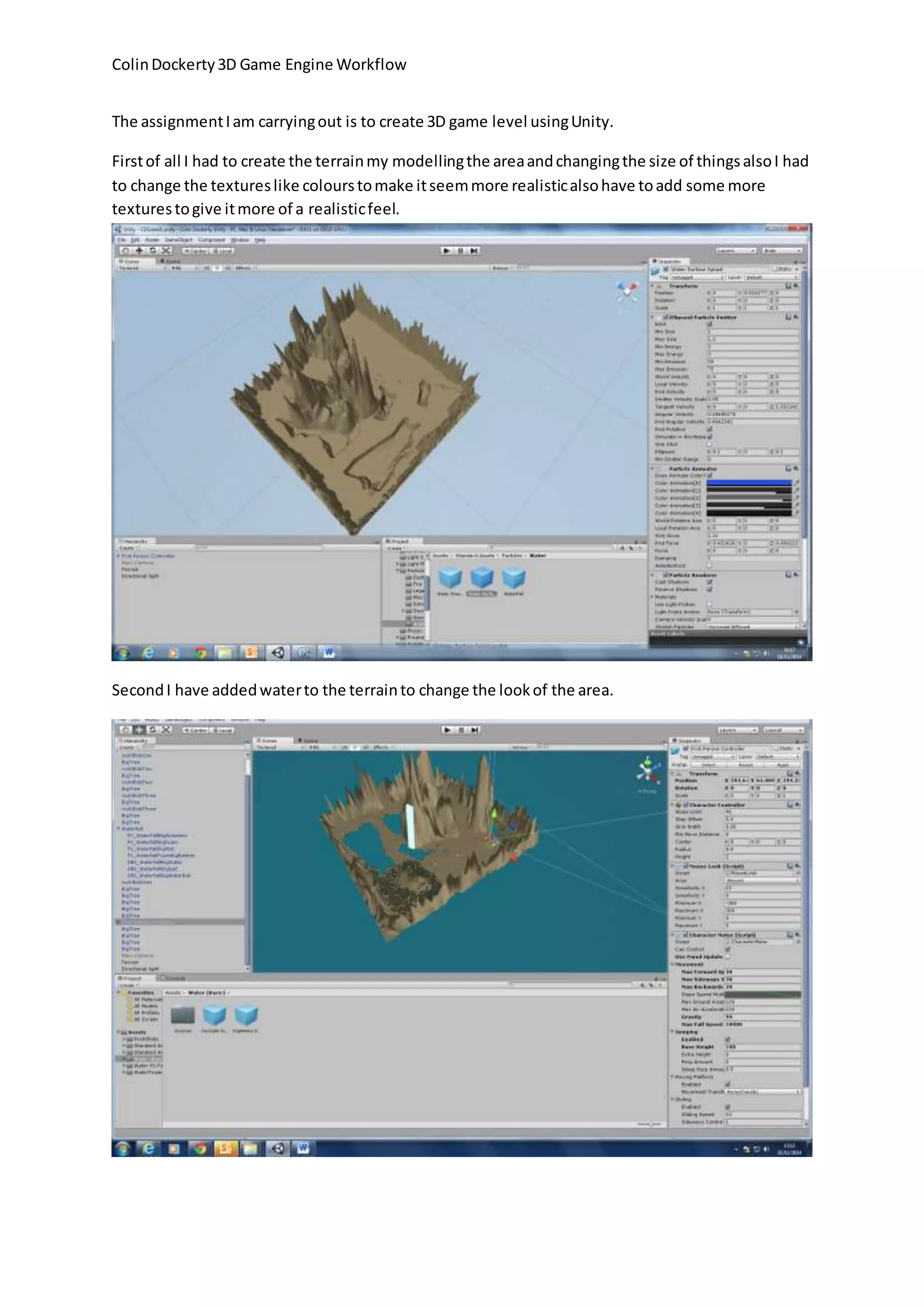 Colin Dockerty 3D Game Engine Workflow
The assignment I am carrying out is to create 3D game level using Unity.
First of all I had to create the terrain my modelling the area and changing the size of things also I had
to change the textures like colours to make it seem more realistic also have to add some more
textures to give it more of a realistic feel.
Second I have added water to the terrain to change the look of the area.