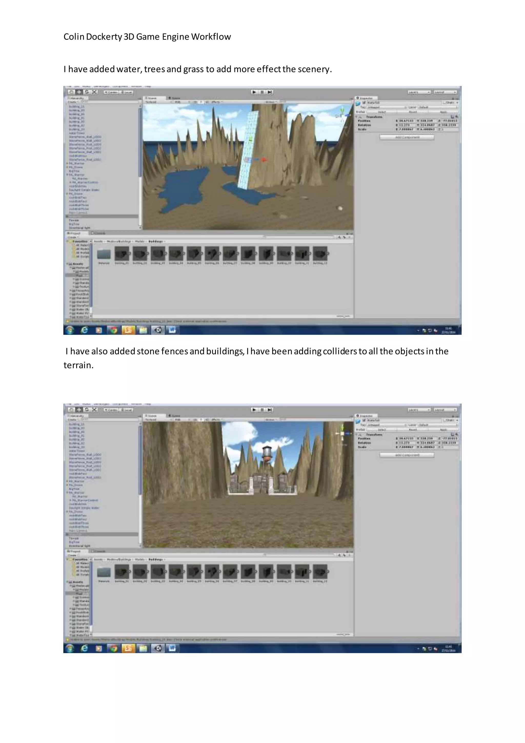 Colin Dockerty 3D Game Engine Workflow
I have added water, trees and grass to add more effect the scenery.
I have also added stone fences and buildings, I have been adding colliders to all the objects in the
terrain.