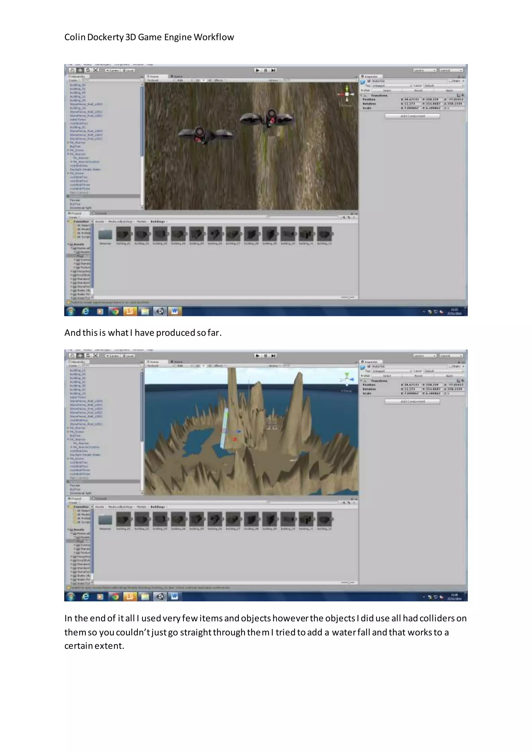 Colin Dockerty 3D Game Engine Workflow
And this is what I have produced so far.
In the end of it all I used very few items and objects however the objects I did use all had colliders on
them so you couldn’t just go straight through them I tried to add a water fall and that works to a
certain extent.
