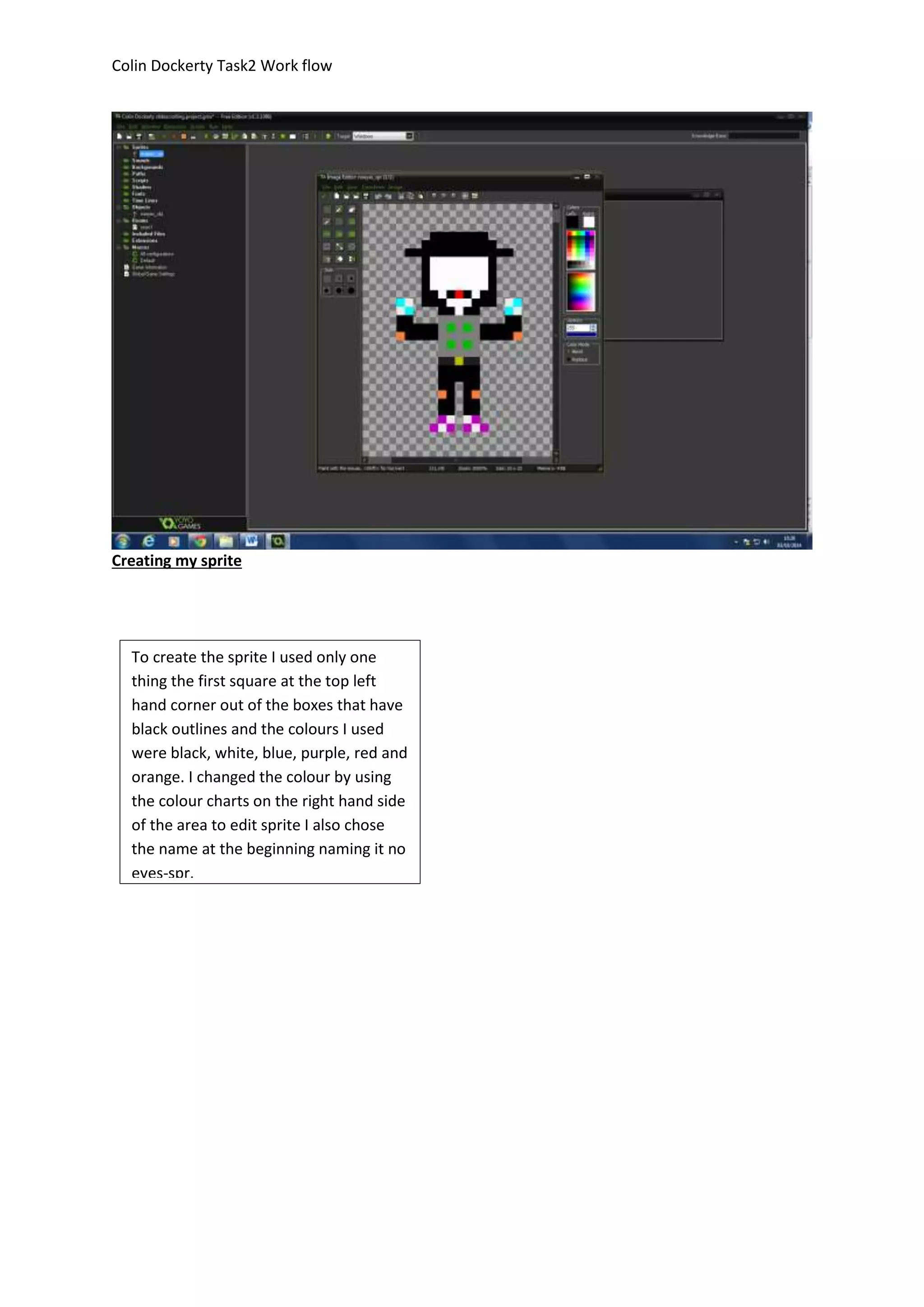 Colin Dockerty Task2 Work flow 
Creating my sprite 
To create the sprite I used only one 
thing the first square at the top left 
hand corner out of the boxes that have 
black outlines and the colours I used 
were black, white, blue, purple, red and 
orange. I changed the colour by using 
the colour charts on the right hand side 
of the area to edit sprite I also chose 
the name at the beginning naming it no 
eyes-spr. 
 