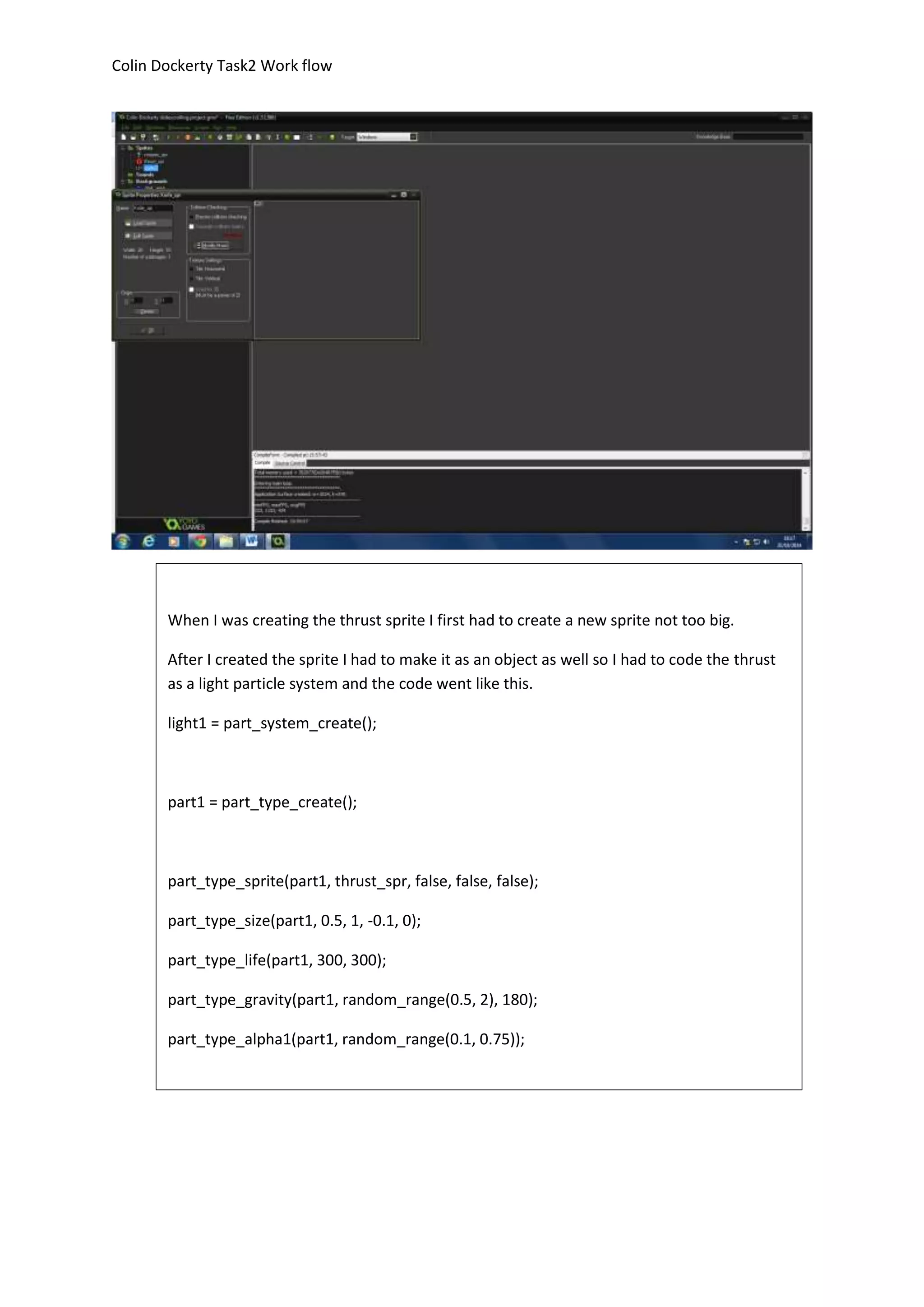 Colin Dockerty Task2 Work flow 
When I was creating the thrust sprite I first had to create a new sprite not too big. 
After I created the sprite I had to make it as an object as well so I had to code the thrust 
as a light particle system and the code went like this. 
light1 = part_system_create(); 
part1 = part_type_create(); 
part_type_sprite(part1, thrust_spr, false, false, false); 
part_type_size(part1, 0.5, 1, -0.1, 0); 
part_type_life(part1, 300, 300); 
part_type_gravity(part1, random_range(0.5, 2), 180); 
part_type_alpha1(part1, random_range(0.1, 0.75)); 
part_system_depth(light1, 2); 
part_particles_create(light1, noeyes_obj.x-18, noeyes_obj.y, part1, 10) 

