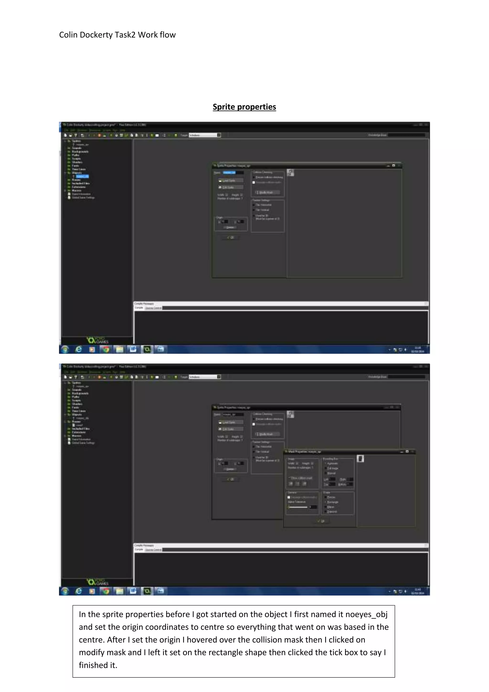 Colin Dockerty Task2 Work flow 
Sprite properties 
In the sprite properties before I got started on the object I first named it noeyes_obj 
and set the origin coordinates to centre so everything that went on was based in the 
centre. After I set the origin I hovered over the collision mask then I clicked on 
modify mask and I left it set on the rectangle shape then clicked the tick box to say I 
finished it. 
 