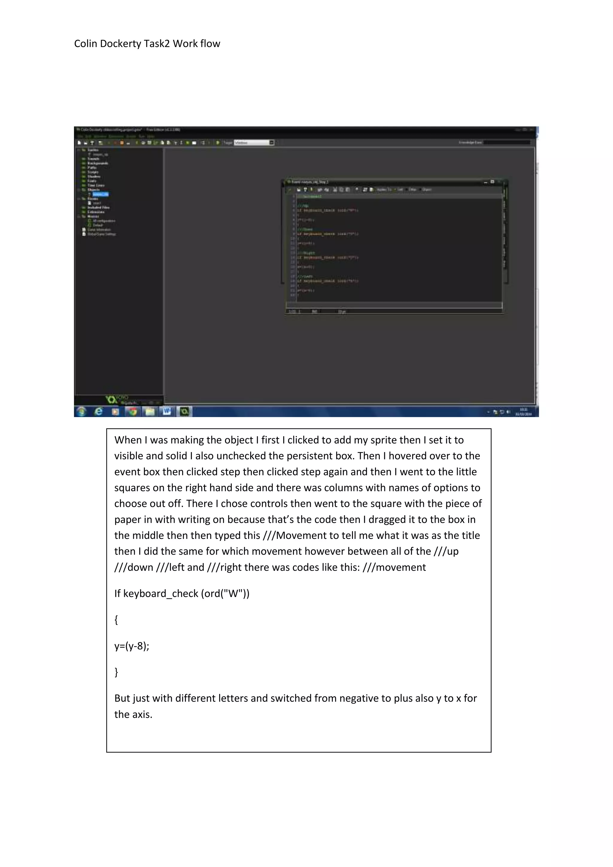 Colin Dockerty Task2 Work flow 
When I was making the object I first I clicked to add my sprite then I set it to 
visible and solid I also unchecked the persistent box. Then I hovered over to the 
event box then clicked step then clicked step again and then I went to the little 
squares on the right hand side and there was columns with names of options to 
choose out off. There I chose controls then went to the square with the piece of 
paper in with writing on because that’s the code then I dragged it to the box in 
the middle then then typed this ///Movement to tell me what it was as the title 
then I did the same for which movement however between all of the ///up 
///down ///left and ///right there was codes like this: ///movement 
If keyboard_check (ord("W")) 
{ 
y=(y-8); 
} 
But just with different letters and switched from negative to plus also y to x for 
the axis. 
 