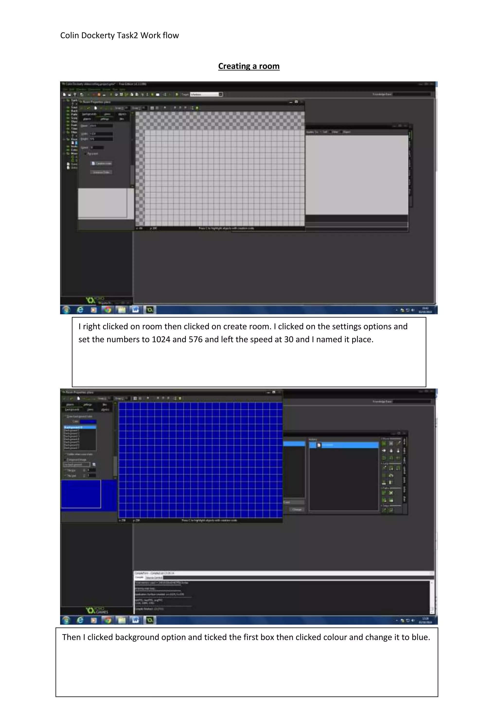 Colin Dockerty Task2 Work flow 
Creating a room 
I right clicked on room then clicked on create room. I clicked on the settings options and 
set the numbers to 1024 and 576 and left the speed at 30 and I named it place. 
Then I clicked background option and ticked the first box then clicked colour and change it to blue. 
 