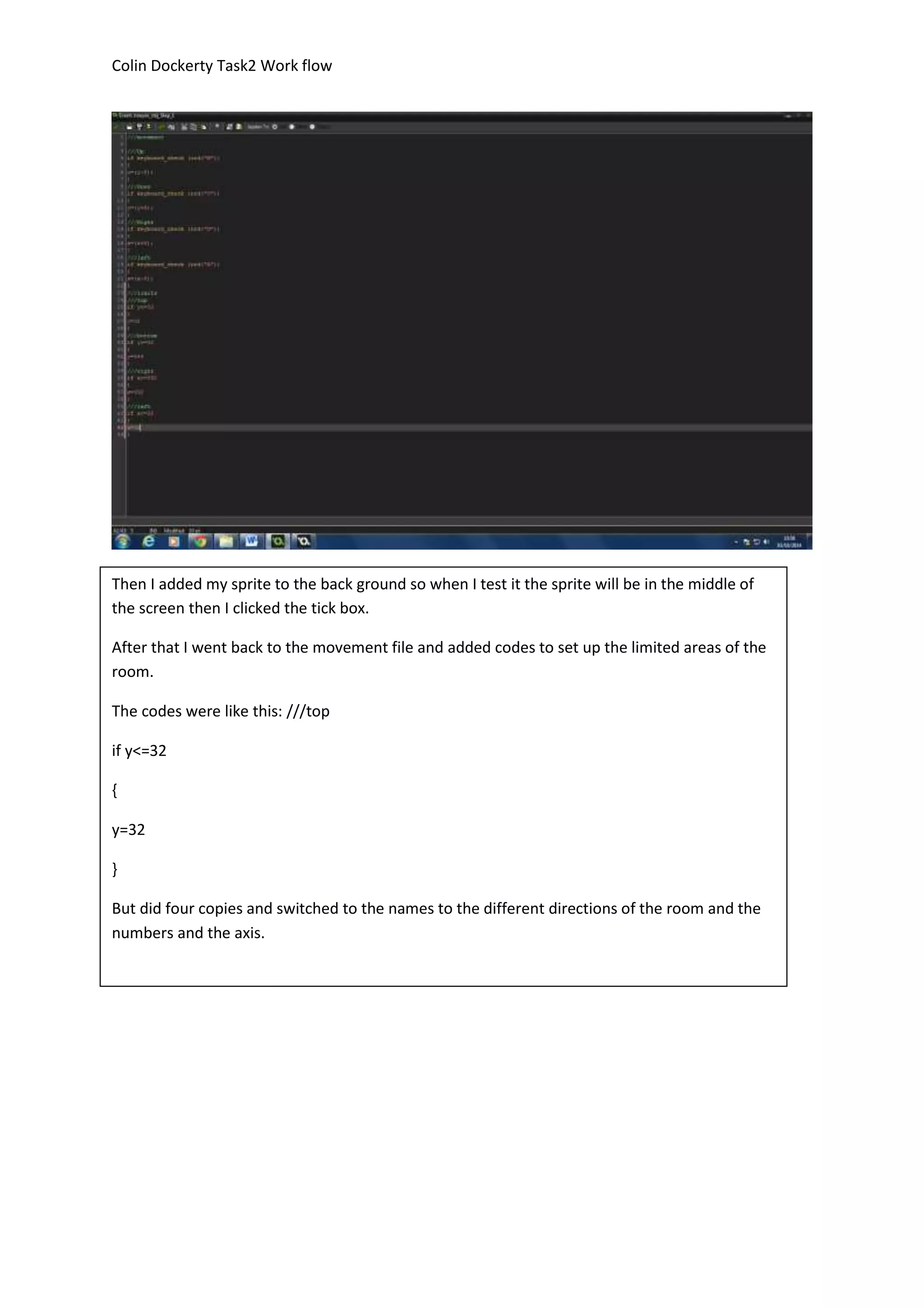 Colin Dockerty Task2 Work flow 
Then I added my sprite to the back ground so when I test it the sprite will be in the middle of 
the screen then I clicked the tick box. 
After that I went back to the movement file and added codes to set up the limited areas of the 
room. 
The codes were like this: ///top 
if y<=32 
{ 
y=32 
} 
But did four copies and switched to the names to the different directions of the room and the 
numbers and the axis. 
 