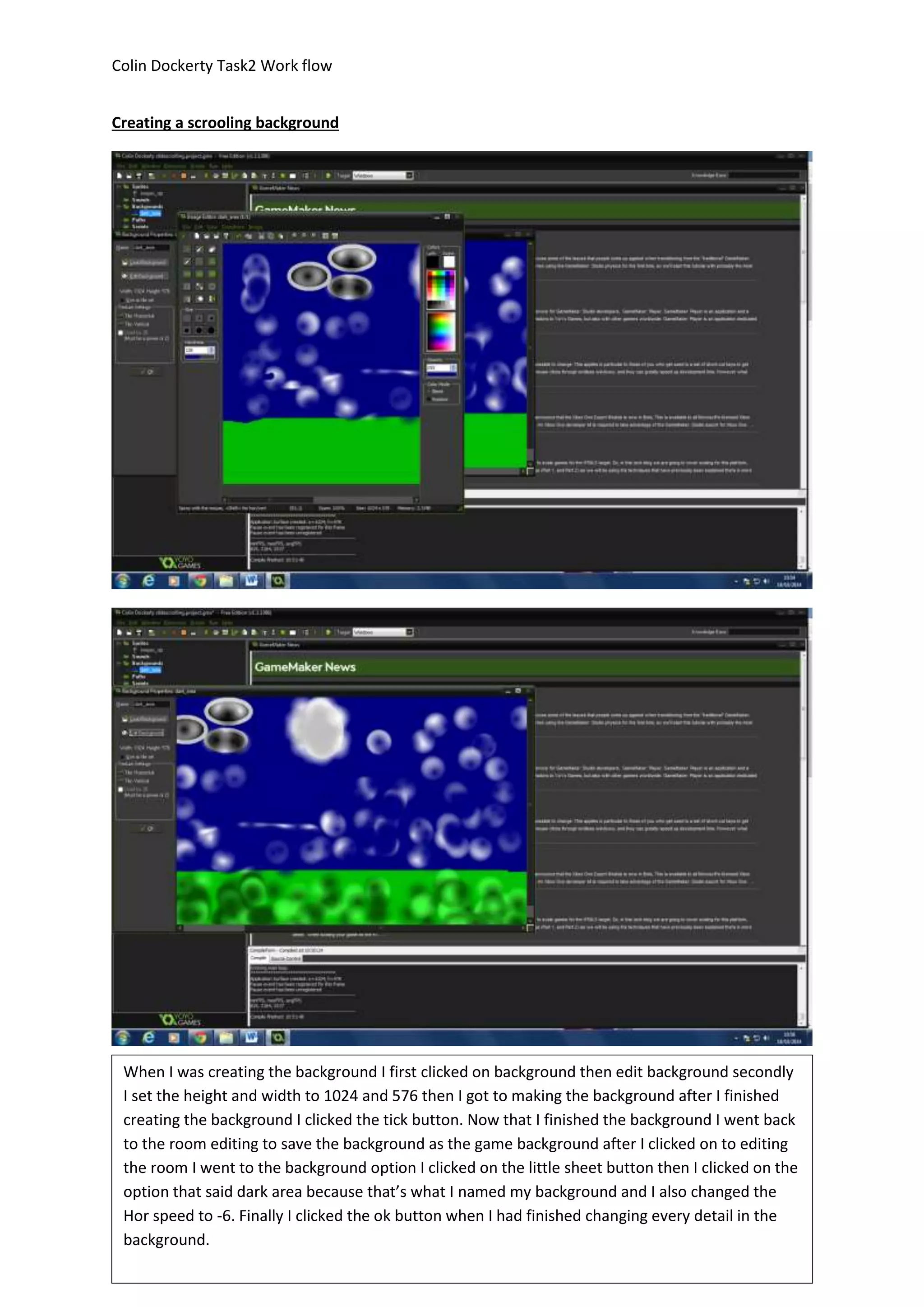 Colin Dockerty Task2 Work flow 
Creating a scrooling background 
When I was creating the background I first clicked on background then edit background secondly 
I set the height and width to 1024 and 576 then I got to making the background after I finished 
creating the background I clicked the tick button. Now that I finished the background I went back 
to the room editing to save the background as the game background after I clicked on to editing 
the room I went to the background option I clicked on the little sheet button then I clicked on the 
option that said dark area because that’s what I named my background and I also changed the 
Hor speed to -6. Finally I clicked the ok button when I had finished changing every detail in the 
background. 
 