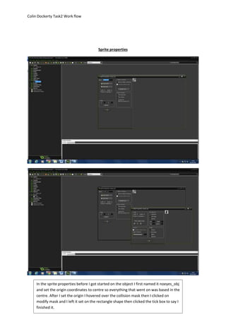Colin Dockerty Task2 Work flow 
Sprite properties 
In the sprite properties before I got started on the object I first named it noeyes_obj 
and set the origin coordinates to centre so everything that went on was based in the 
centre. After I set the origin I hovered over the collision mask then I clicked on 
modify mask and I left it set on the rectangle shape then clicked the tick box to say I 
finished it. 
 