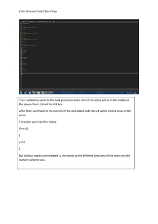Colin Dockerty Task2 Work flow 
Then I added my sprite to the back ground so when I test it the sprite will be in the middle of 
the screen then I clicked the tick box. 
After that I went back to the movement file and added codes to set up the limited areas of the 
room. 
The codes were like this: ///top 
if y<=32 
{ 
y=32 
} 
But did four copies and switched to the names to the different directions of the room and the 
numbers and the axis. 
 