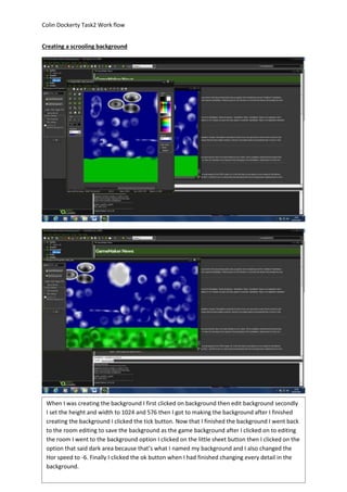 Colin Dockerty Task2 Work flow 
Creating a scrooling background 
When I was creating the background I first clicked on background then edit background secondly 
I set the height and width to 1024 and 576 then I got to making the background after I finished 
creating the background I clicked the tick button. Now that I finished the background I went back 
to the room editing to save the background as the game background after I clicked on to editing 
the room I went to the background option I clicked on the little sheet button then I clicked on the 
option that said dark area because that’s what I named my background and I also changed the 
Hor speed to -6. Finally I clicked the ok button when I had finished changing every detail in the 
background. 
 